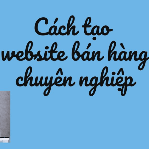  Cách tạo website bán hàng chuyên nghiệp thu hút khách hàng